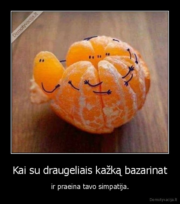 Kai su draugeliais kažką bazarinat - ir praeina tavo simpatija.. 