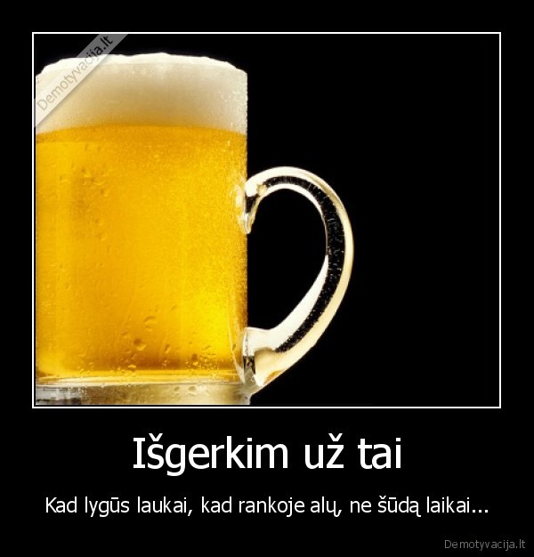 Išgerkim už tai - Kad lygūs laukai, kad rankoje alų, ne šūdą laikai.... 