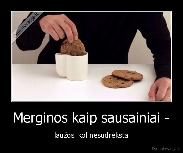 Merginos kaip sausainiai - - laužosi kol nesudrėksta. 