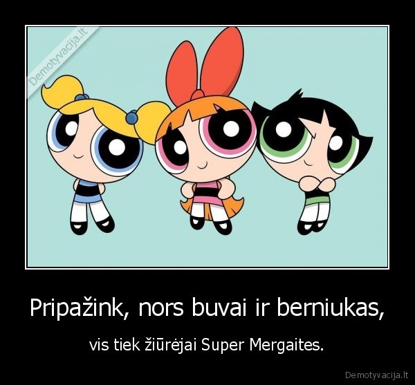 Pripažink, nors buvai ir berniukas, - vis tiek žiūrėjai Super Mergaites.. 