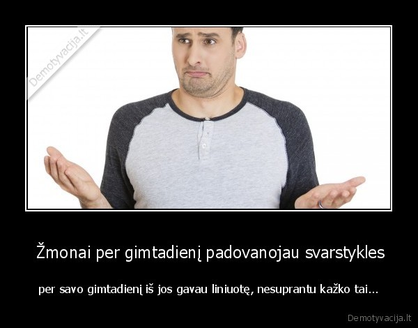  Žmonai per gimtadienį padovanojau svarstykles - per savo gimtadienį iš jos gavau liniuotę, nesuprantu kažko tai.... 