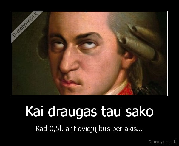Kai draugas tau sako - Kad 0,5l. ant dviejų bus per akis.... 