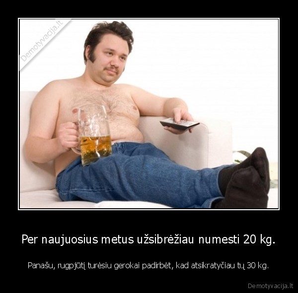 Per naujuosius metus užsibrėžiau numesti 20 kg. - Panašu, rugpjūtį turėsiu gerokai padirbėt, kad atsikratyčiau tų 30 kg.. 