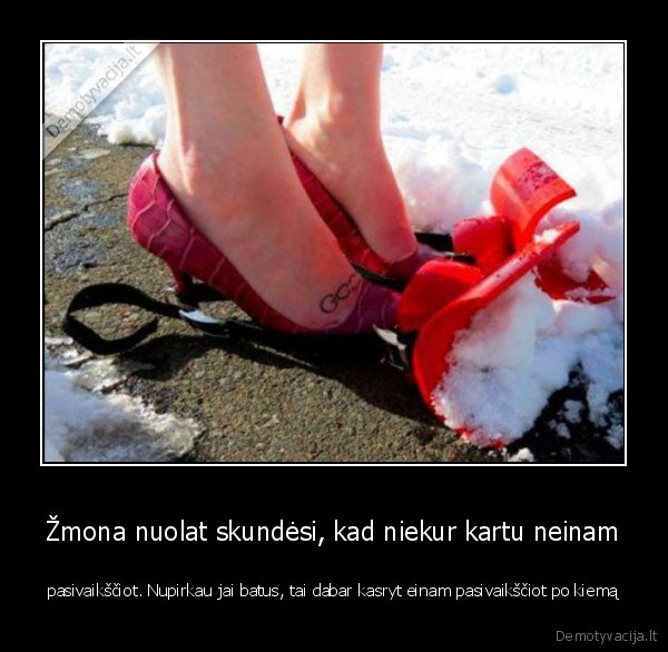 Žmona nuolat skundėsi, kad niekur kartu neinam - pasivaikščiot. Nupirkau jai batus, tai dabar kasryt einam pasivaikščiot po kiemą. 