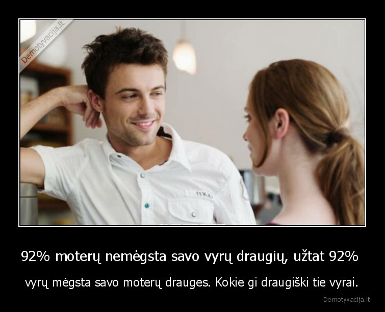 92% moterų nemėgsta savo vyrų draugių, užtat 92%  - vyrų mėgsta savo moterų drauges. Kokie gi draugiški tie vyrai.. 