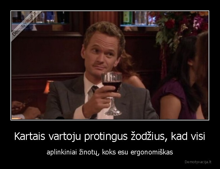 Kartais vartoju protingus žodžius, kad visi - aplinkiniai žinotų, koks esu ergonomiškas. 