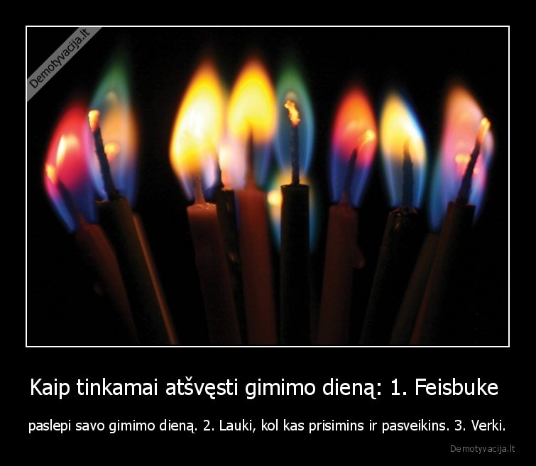 Kaip tinkamai atšvęsti gimimo dieną: 1. Feisbuke  - paslepi savo gimimo dieną. 2. Lauki, kol kas prisimins ir pasveikins. 3. Verki.. 