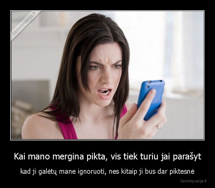 Kai mano mergina pikta, vis tiek turiu jai parašyt - kad ji galėtų mane ignoruoti, nes kitaip ji bus dar piktesnė. 