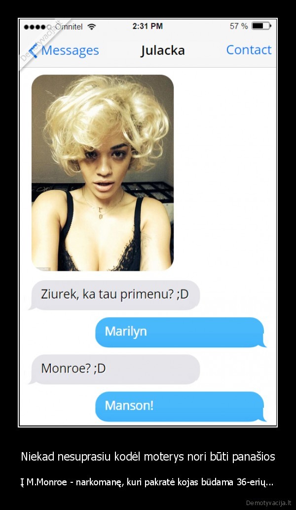 Niekad nesuprasiu kodėl moterys nori būti panašios - Į M.Monroe - narkomanę, kuri pakratė kojas būdama 36-erių.... 