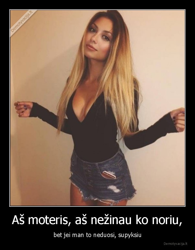Aš moteris, aš nežinau ko noriu, - bet jei man to neduosi, supyksiu. 