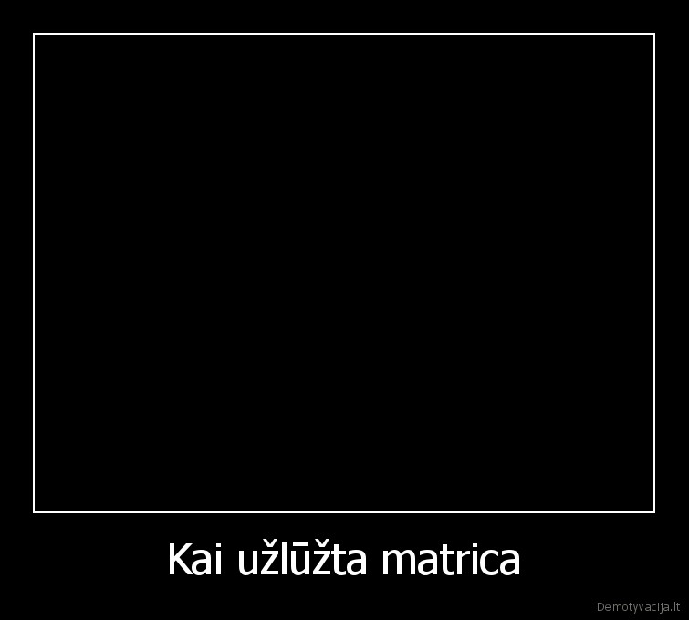 Kai užlūžta matrica. 